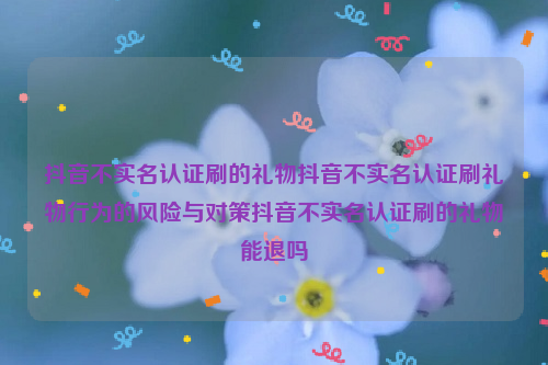 抖音不实名认证刷的礼物抖音不实名认证刷礼物行为的风险与对策抖音不实名认证刷的礼物能退吗