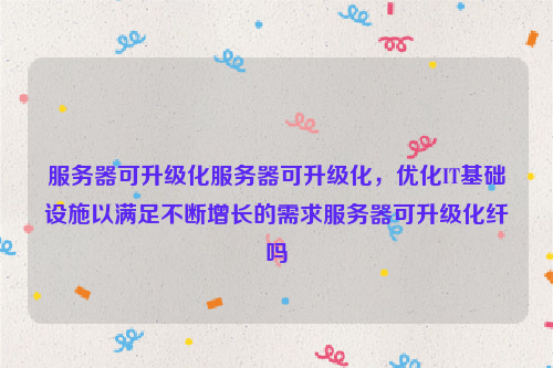 服务器可升级化服务器可升级化，优化IT基础设施以满足不断增长的需求服务器可升级化纤吗