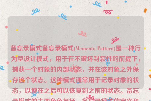 备忘录模式备忘录模式(Memento Pattern)是一种行为型设计模式，用于在不破坏封装性的前提下，捕获一个对象的内部状态，并在该对象之外保存这个状态。这种模式通常用于记录对象的状态，以便在之后可以恢复到之前的状态。备忘录模式的主要角色包括，备忘录模式的定义和特点