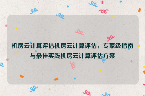 机房云计算评估机房云计算评估，专家级指南与最佳实践机房云计算评估方案