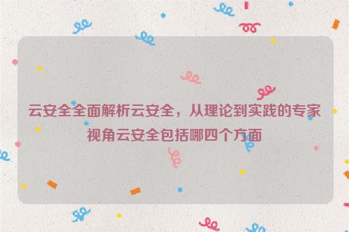 云安全全面解析云安全，从理论到实践的专家视角云安全包括哪四个方面