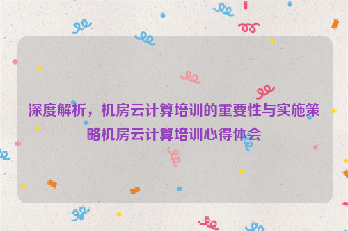 深度解析，机房云计算培训的重要性与实施策略机房云计算培训心得体会