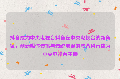 抖音成为中央电视台抖音在中央电视台的新角色，创新媒体传播与传统电视的融合抖音成为中央电视台主播