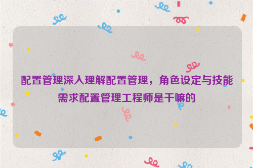 配置管理深入理解配置管理，角色设定与技能需求配置管理工程师是干嘛的