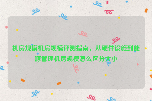 机房规模机房规模评测指南，从硬件设施到能源管理机房规模怎么区分大小