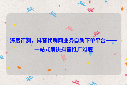 深度评测，抖音代刷网业务自助下单平台——一站式解决抖音推广难题