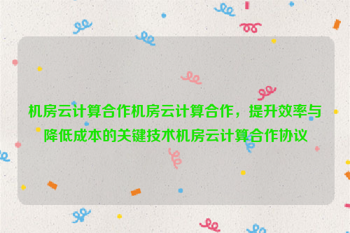 机房云计算合作机房云计算合作，提升效率与降低成本的关键技术机房云计算合作协议