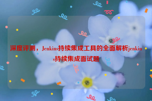 深度评测，Jenkins持续集成工具的全面解析jenkins持续集成面试题