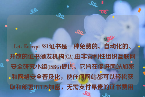 Lets Encrypt SSL证书是一种免费的、自动化的、开放的证书颁发机构(CA),由非营利性组织互联网安全研究小组(ISRG)提供。它旨在促进网站加密和网络安全普及化，使任何网站都可以轻松获取和部署HTTPS加密，无需支付昂贵的证书费用 。