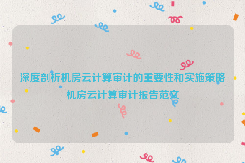 深度剖析机房云计算审计的重要性和实施策略机房云计算审计报告范文