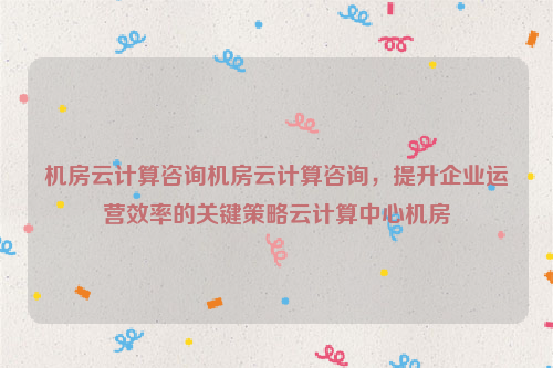 机房云计算咨询机房云计算咨询，提升企业运营效率的关键策略云计算中心机房