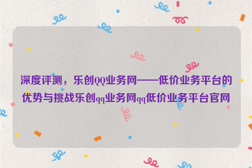 深度评测，乐创QQ业务网——低价业务平台的优势与挑战乐创qq业务网qq低价业务平台官网