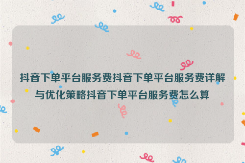 抖音下单平台服务费抖音下单平台服务费详解与优化策略抖音下单平台服务费怎么算