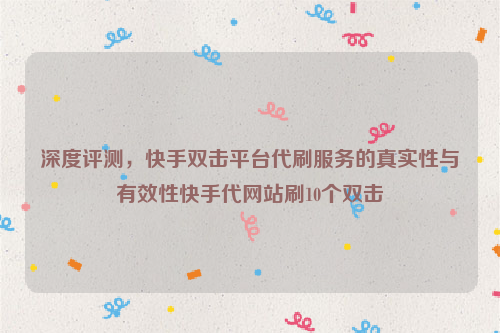 深度评测，快手双击平台代刷服务的真实性与有效性快手代网站刷10个双击