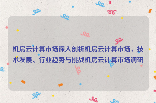 机房云计算市场深入剖析机房云计算市场，技术发展、行业趋势与挑战机房云计算市场调研