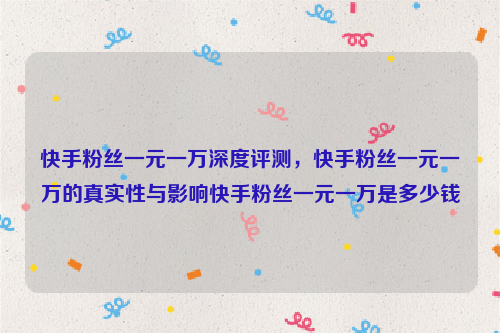 快手粉丝一元一万深度评测，快手粉丝一元一万的真实性与影响快手粉丝一元一万是多少钱