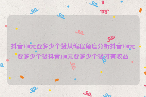 抖音100元要多少个赞从编程角度分析抖音100元要多少个赞抖音100元要多少个赞才有收益