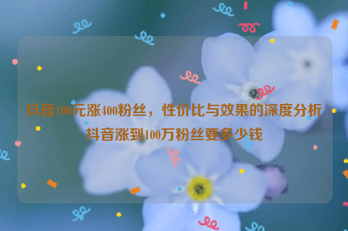 抖音100元涨400粉丝，性价比与效果的深度分析抖音涨到100万粉丝要多少钱