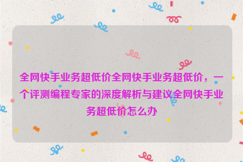 全网快手业务超低价全网快手业务超低价，一个评测编程专家的深度解析与建议全网快手业务超低价怎么办