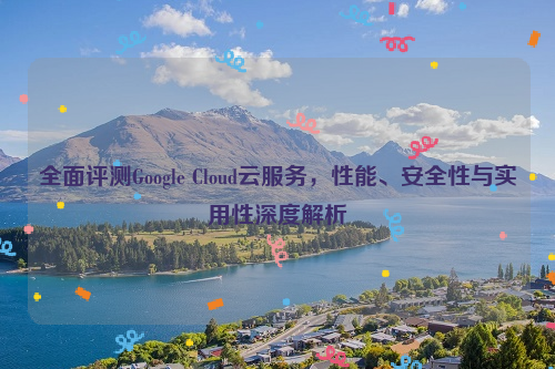 全面评测Google Cloud云服务，性能、安全性与实用性深度解析