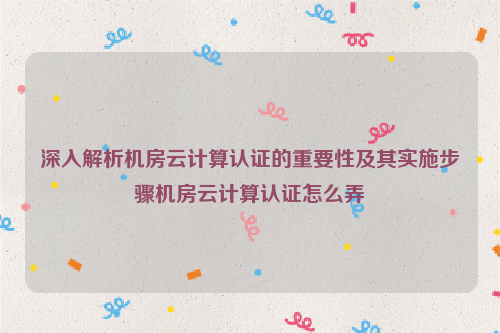 深入解析机房云计算认证的重要性及其实施步骤机房云计算认证怎么弄