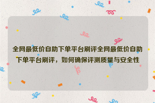 全网最低价自助下单平台刷评全网最低价自助下单平台刷评，如何确保评测质量与安全性