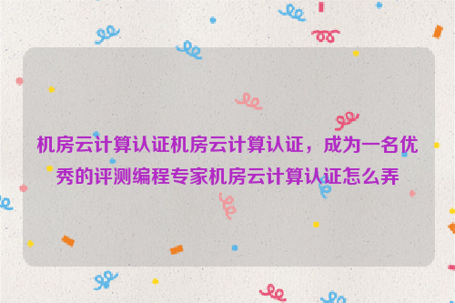 机房云计算认证机房云计算认证，成为一名优秀的评测编程专家机房云计算认证怎么弄