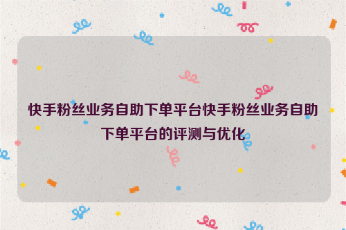 快手粉丝业务自助下单平台快手粉丝业务自助下单平台的评测与优化