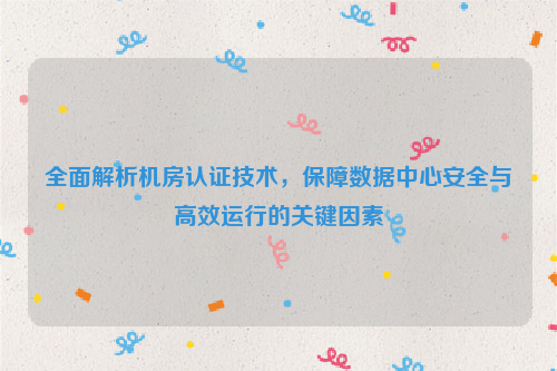 全面解析机房认证技术，保障数据中心安全与高效运行的关键因素