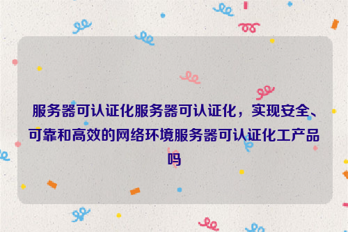 服务器可认证化服务器可认证化，实现安全、可靠和高效的网络环境服务器可认证化工产品吗