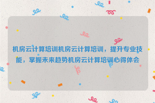 机房云计算培训机房云计算培训，提升专业技能，掌握未来趋势机房云计算培训心得体会