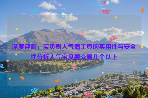 深度评测，宝贝刷人气值工具的实用性与安全性分析人气宝贝要交易几个以上