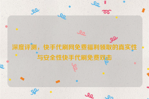 深度评测，快手代刷网免费福利领取的真实性与安全性快手代刷免费双击