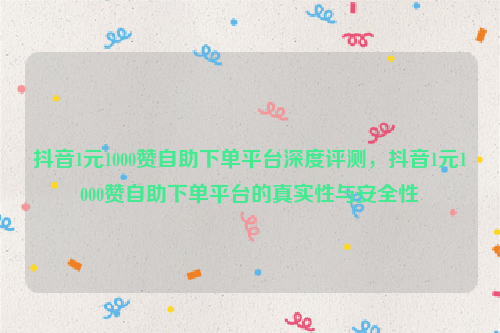 抖音1元1000赞自助下单平台深度评测，抖音1元1000赞自助下单平台的真实性与安全性