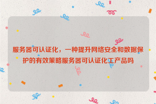 服务器可认证化，一种提升网络安全和数据保护的有效策略服务器可认证化工产品吗