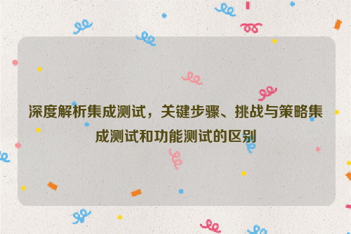 深度解析集成测试，关键步骤、挑战与策略集成测试和功能测试的区别
