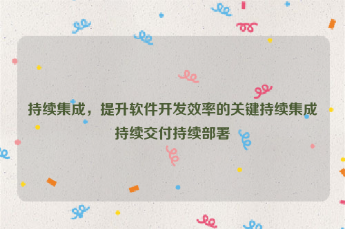 持续集成，提升软件开发效率的关键持续集成持续交付持续部署