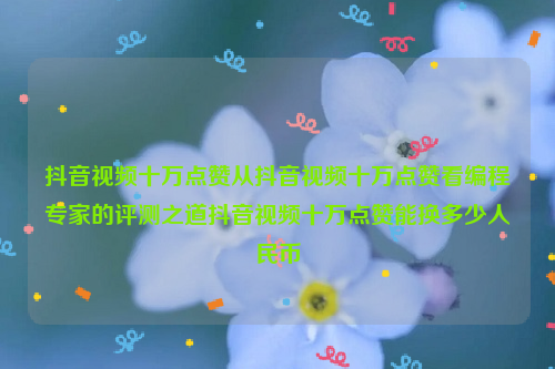 抖音视频十万点赞从抖音视频十万点赞看编程专家的评测之道抖音视频十万点赞能换多少人民币