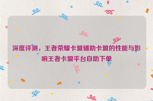 深度评测，王者荣耀卡盟辅助卡盟的性能与影响王者卡盟平台自助下单