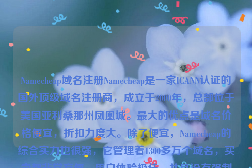 Namecheap域名注册Namecheap是一家ICANN认证的国外顶级域名注册商，成立于2000年，总部位于美国亚利桑那州凤凰城。最大的优点是域名价格便宜，折扣力度大。除了便宜，Namecheap的综合实力也很强，它管理着1300多万个域名，买卖都非常方便，用户体验极佳，并且没有强制性的购买合同。namesilo域名注册