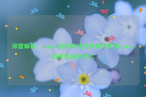 深度解析，Jenkins持续集成的实现与优势jenkins持续集成是什么