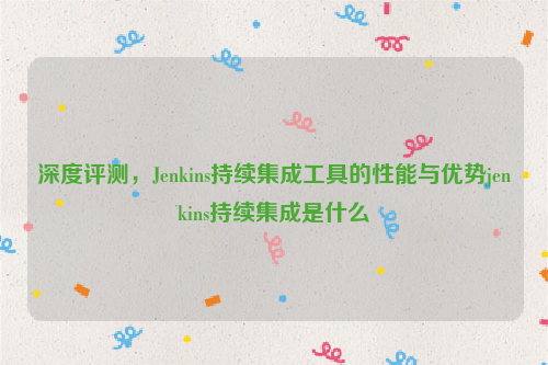 深度评测，Jenkins持续集成工具的性能与优势jenkins持续集成是什么