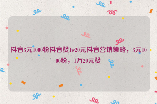 抖音3元1000粉抖音赞1w20元抖音营销策略，3元1000粉，1万20元赞