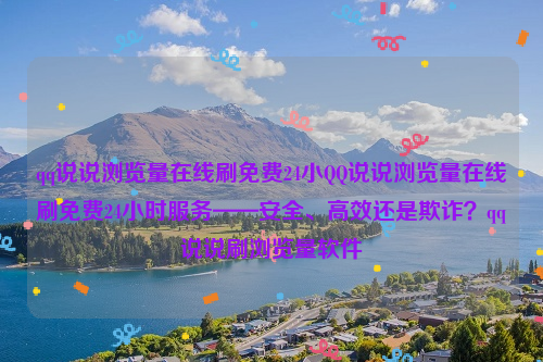 qq说说浏览量在线刷免费24小QQ说说浏览量在线刷免费24小时服务——安全、高效还是欺诈？qq说说刷浏览量软件