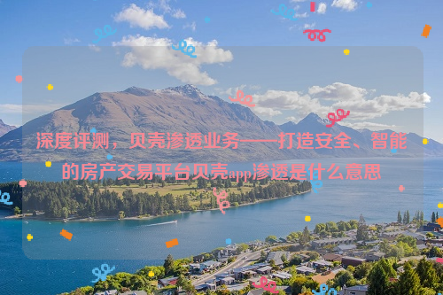 深度评测，贝壳渗透业务——打造安全、智能的房产交易平台贝壳app渗透是什么意思