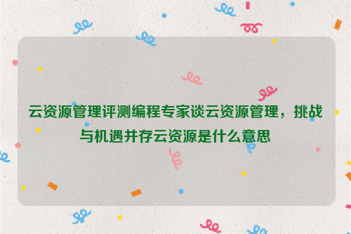 云资源管理评测编程专家谈云资源管理，挑战与机遇并存云资源是什么意思