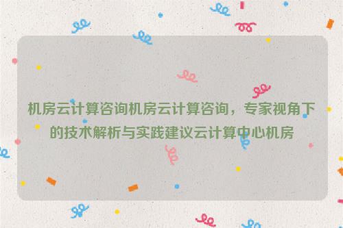 机房云计算咨询机房云计算咨询，专家视角下的技术解析与实践建议云计算中心机房