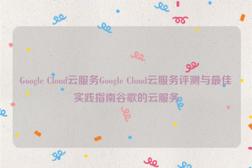 Google Cloud云服务Google Cloud云服务评测与最佳实践指南谷歌的云服务