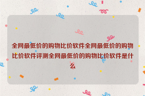 全网最低价的购物比价软件全网最低价的购物比价软件评测全网最低价的购物比价软件是什么