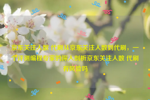 京东关注人数 代刷从京东关注人数到代刷，一个评测编程专家的深入剖析京东关注人数 代刷有风险吗